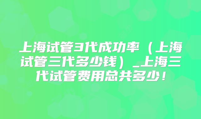 上海试管3代成功率(上海试管三代多少钱)_上海三代试管费用总共多少!