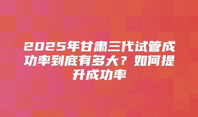 2025年甘肃三代试管成功率到底有多大？如何提升成功率