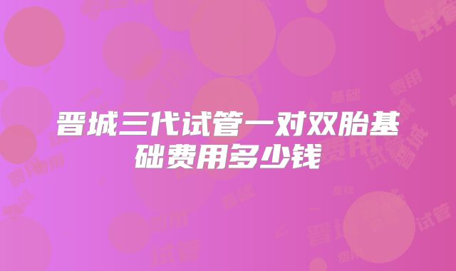 晋城三代试管一对双胎基础费用多少钱