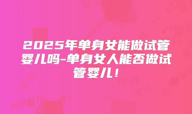 2025年单身女能做试管婴儿吗-单身女人能否做试管婴儿！