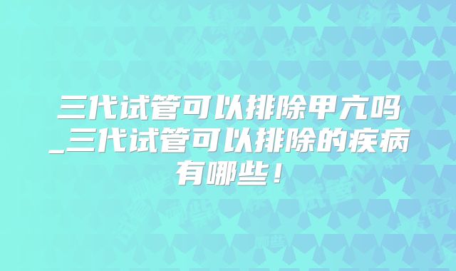 三代试管可以排除甲亢吗_三代试管可以排除的疾病有哪些！