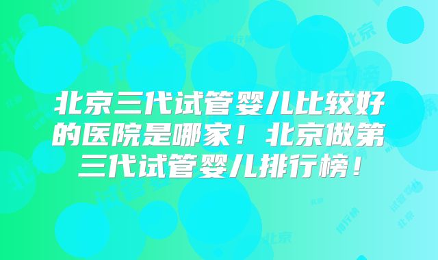 北京三代试管婴儿比较好的医院是哪家!北京做第三代试管婴儿排行榜!