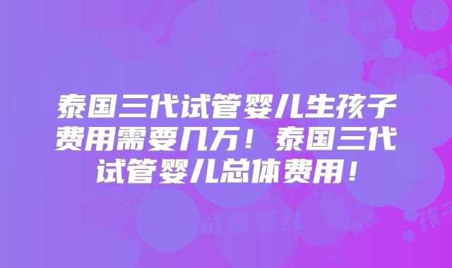 泰国三代试管婴儿生孩子费用需要几万！泰国三代试管婴儿总体费用！