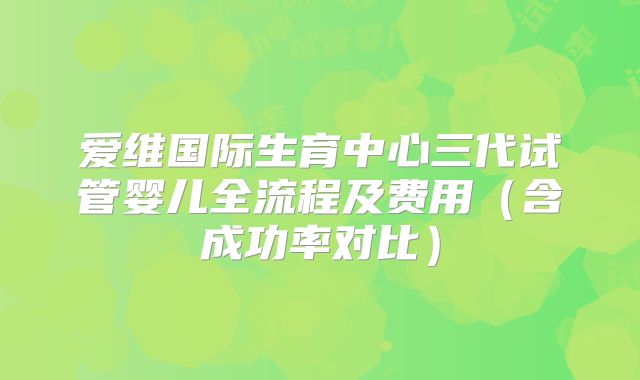爱维国际生育中心三代试管婴儿全流程及费用（含成功率对比）