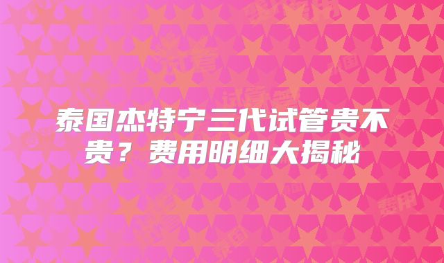 泰国杰特宁三代试管贵不贵？费用明细大揭秘