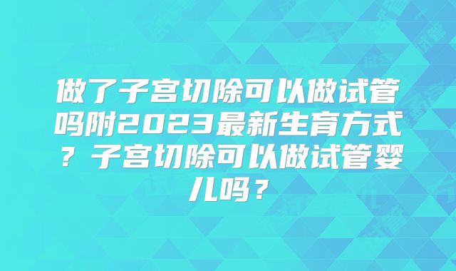 做了子宫切除可以做试管吗附2023最新生育方式?子宫切除可以做试管婴儿吗?