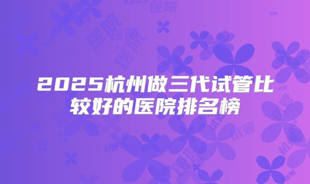 2025杭州做三代试管比较好的医院排名榜