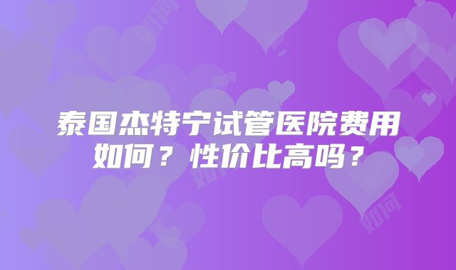 泰国杰特宁试管医院费用如何？性价比高吗？