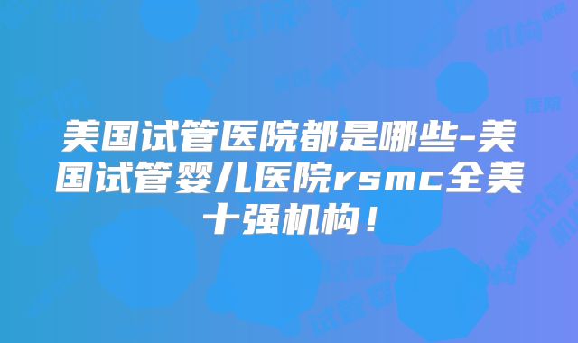美国试管医院都是哪些-美国试管婴儿医院rsmc全美十强机构！