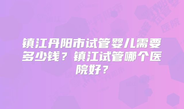 镇江丹阳市试管婴儿需要多少钱？镇江试管哪个医院好？