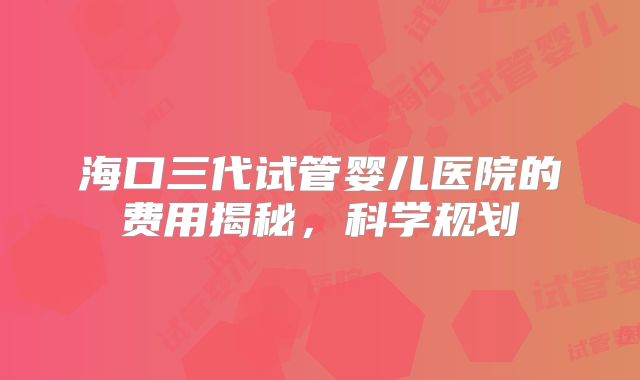 海口三代试管婴儿医院的费用揭秘,科学规划
