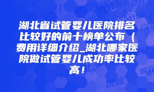 湖北省试管婴儿医院排名比较好的前十榜单公布（费用详细介绍_湖北哪家医院做试管婴儿成功率比较高！