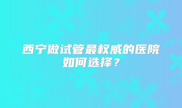 西宁做试管最权威的医院如何选择?