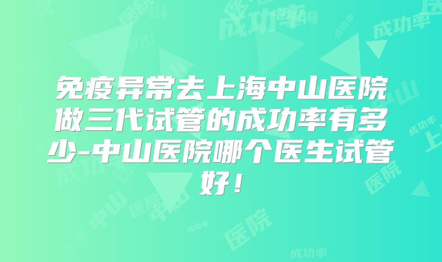 免疫异常去上海中山医院做三代试管的成功率有多少-中山医院哪个医生试管好！