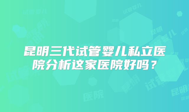 昆明三代试管婴儿私立医院分析这家医院好吗？