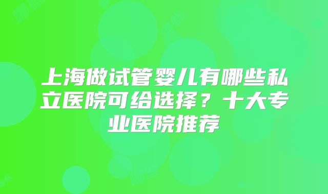 上海做试管婴儿有哪些私立医院可给选择?十大专业医院推荐