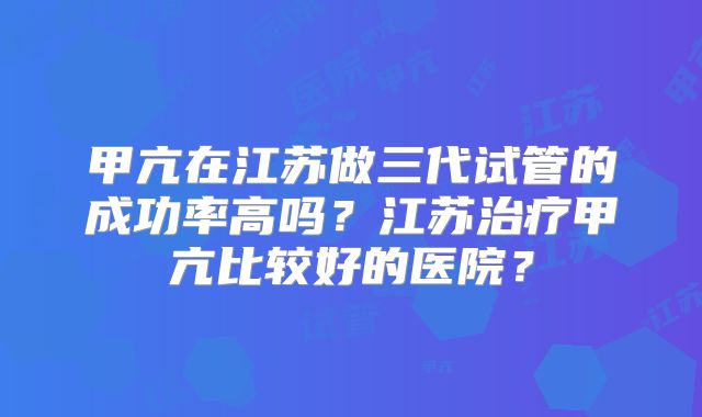 甲亢在江苏做三代试管的成功率高吗？江苏治疗甲亢比较好的医院？