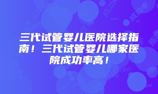 三代试管婴儿医院选择指南！三代试管婴儿哪家医院成功率高！