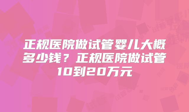 正规医院做试管婴儿大概多少钱?正规医院做试管10到20万元