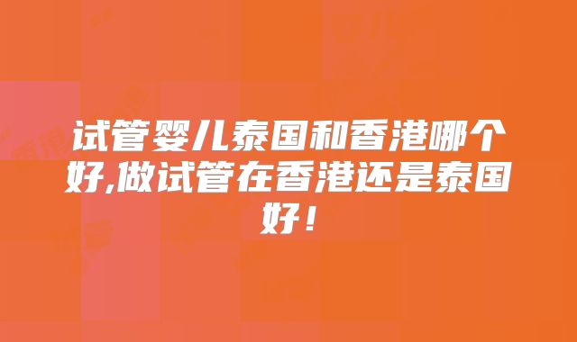 试管婴儿泰国和香港哪个好,做试管在香港还是泰国好!