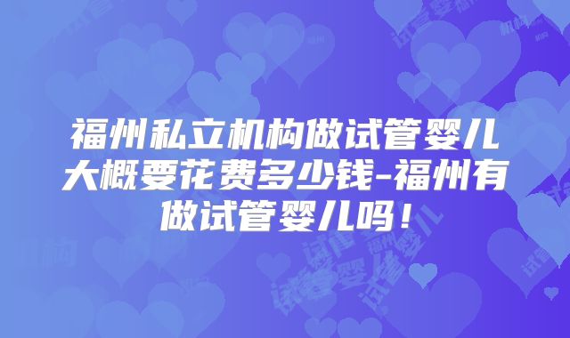 福州私立机构做试管婴儿大概要花费多少钱-福州有做试管婴儿吗！
