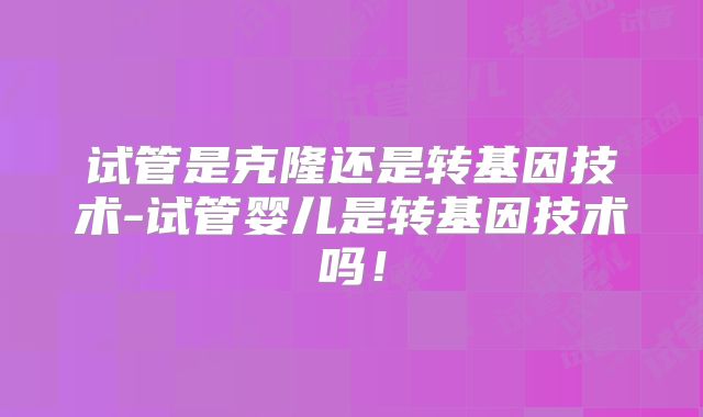 试管是克隆还是转基因技术-试管婴儿是转基因技术吗！