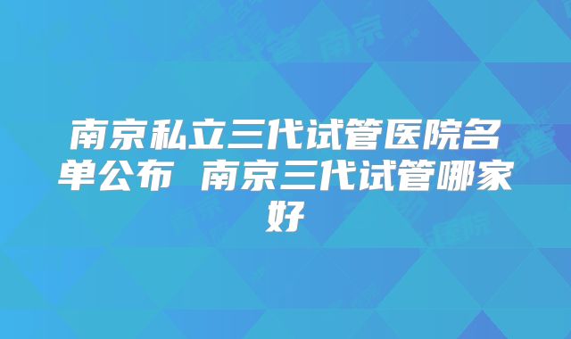 南京私立三代试管医院名单公布 南京三代试管哪家好