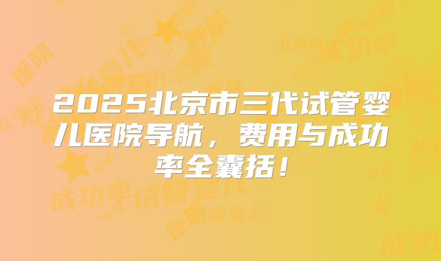 2025北京市三代试管婴儿医院导航，费用与成功率全囊括！