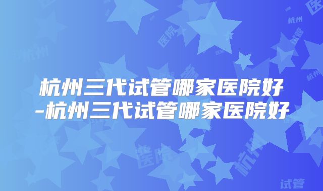 杭州三代试管哪家医院好-杭州三代试管哪家医院好