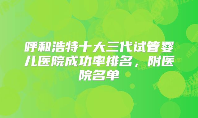 呼和浩特十大三代试管婴儿医院成功率排名,附医院名单