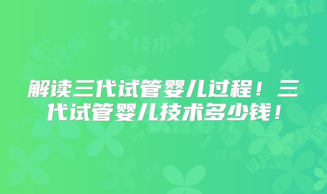 解读三代试管婴儿过程！三代试管婴儿技术多少钱！