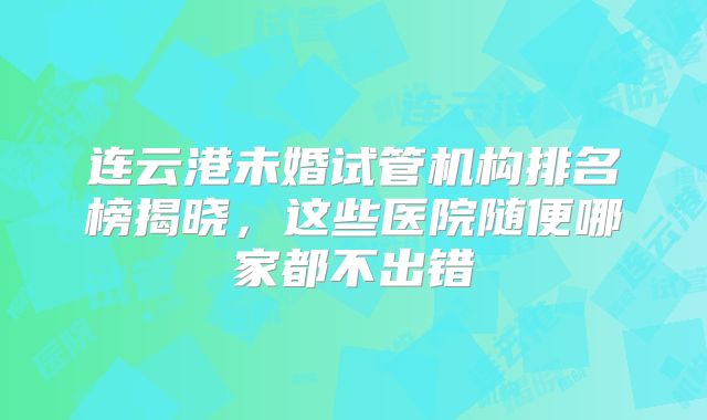 连云港未婚试管机构排名榜揭晓，这些医院随便哪家都不出错