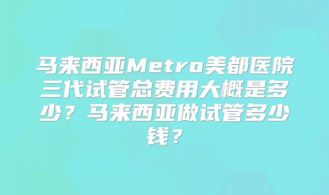 马来西亚Metro美都医院三代试管总费用大概是多少？马来西亚做试管多少钱？
