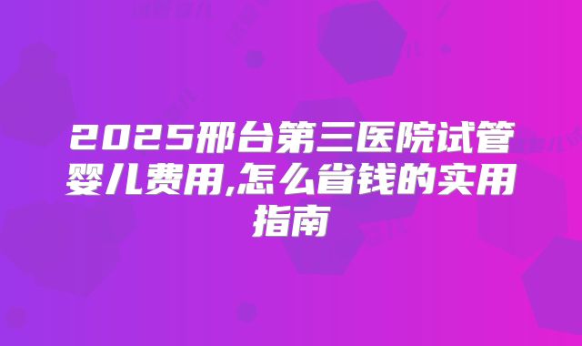 2025邢台第三医院试管婴儿费用,怎么省钱的实用指南