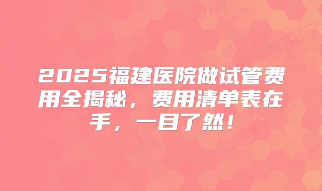 2025福建医院做试管费用全揭秘，费用清单表在手，一目了然！