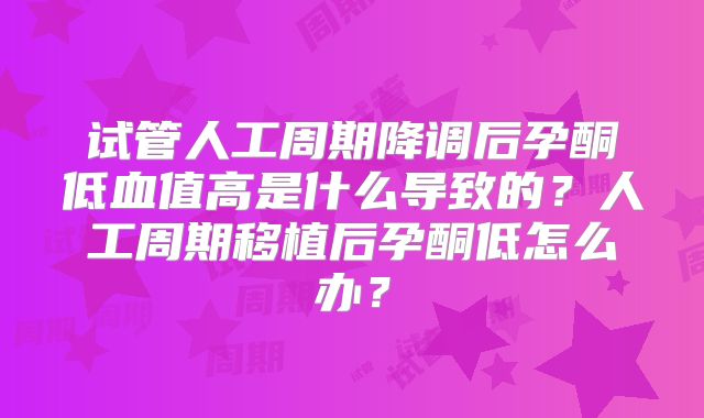 试管人工周期降调后孕酮低血值高是什么导致的？人工周期移植后孕酮低怎么办？