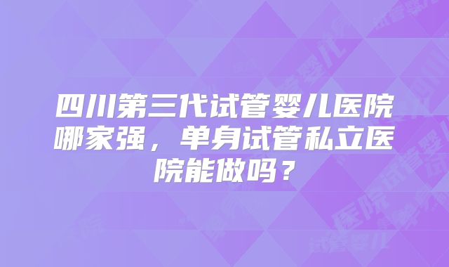 四川第三代试管婴儿医院哪家强，单身试管私立医院能做吗？