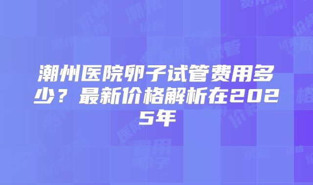 潮州医院卵子试管费用多少？最新价格解析在2025年