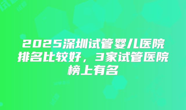 2025深圳试管婴儿医院排名比较好，3家试管医院榜上有名