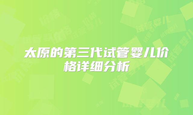 太原的第三代试管婴儿价格详细分析