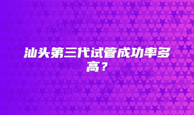 汕头第三代试管成功率多高?