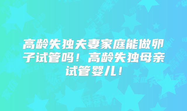 高龄失独夫妻家庭能做卵子试管吗!高龄失独母亲试管婴儿!