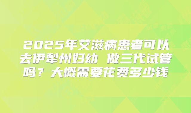 2025年艾滋病患者可以去伊犁州妇幼 做三代试管吗？大概需要花费多少钱
