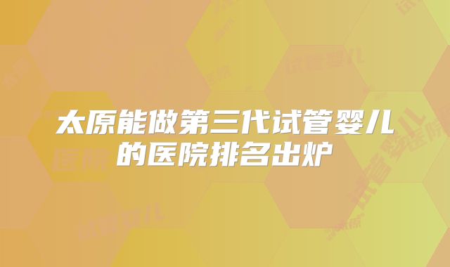 太原能做第三代试管婴儿的医院排名出炉