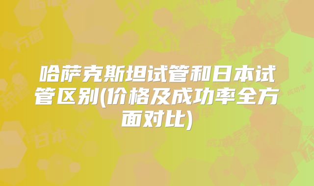 哈萨克斯坦试管和日本试管区别(价格及成功率全方面对比)