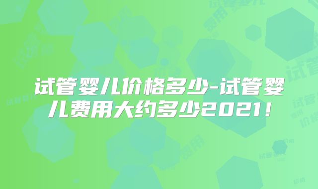 试管婴儿价格多少-试管婴儿费用大约多少2021！