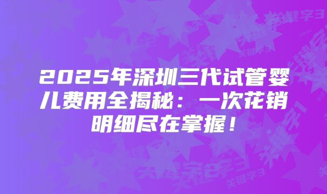 2025年深圳三代试管婴儿费用全揭秘：一次花销明细尽在掌握！