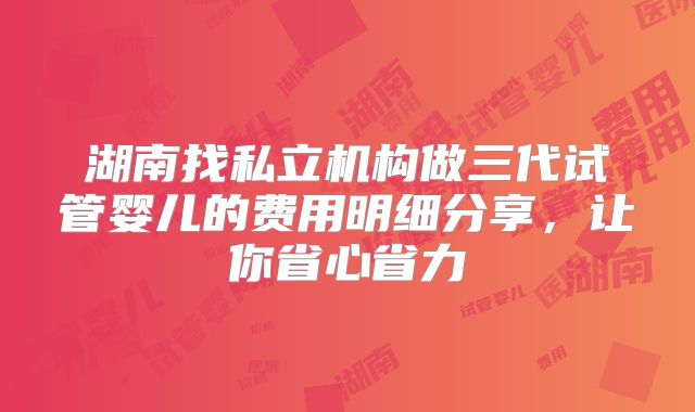 湖南找私立机构做三代试管婴儿的费用明细分享,让你省心省力