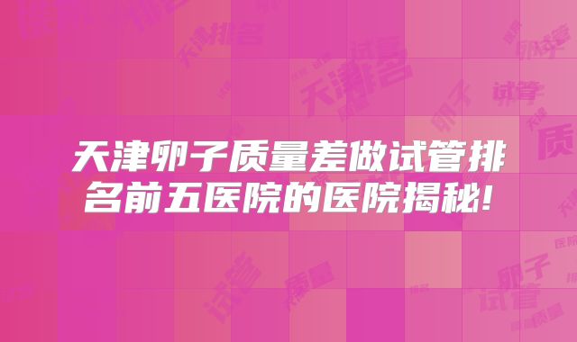 天津卵子质量差做试管排名前五医院的医院揭秘!