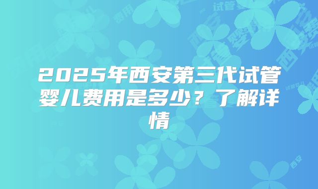 2025年西安第三代试管婴儿费用是多少？了解详情